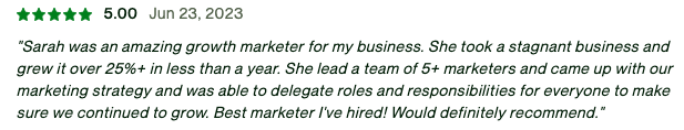 Sarah was an amazing growth marketer for my business. She took a stagnant business and grew it over 25%+ in less than a year. She lead a team of 5+ marketers and came up with our marketing strategy and was able to delegate roles and responsibilities for everyone to make sure we continued to grow. Best marketer I've hired! Would definitely recommend.